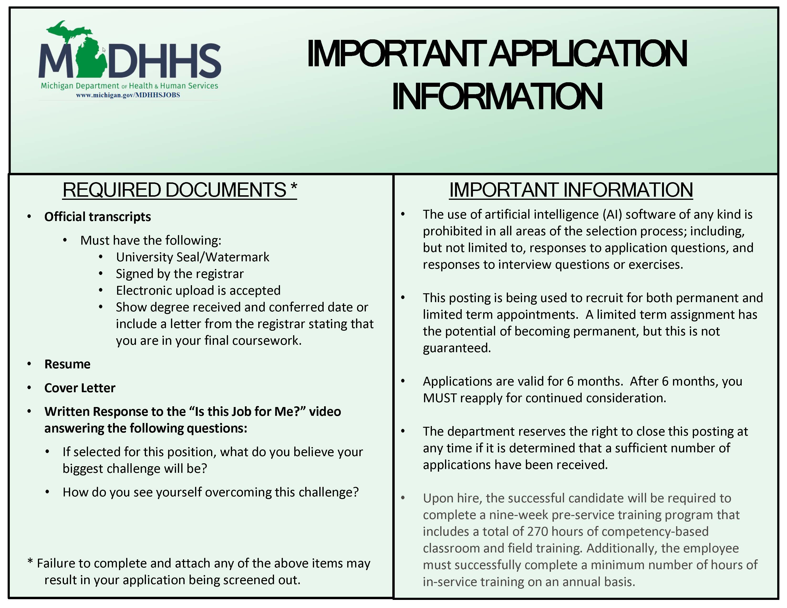 Visual Description: An infographic in mint green with black text displaying the MDHHS logo in the upper left which provides important application information for applicants applying to this MDHHS job posting. Informational Text: The image is categorized into two main areas highlighting the required documents and important information. REQUIRED DOCUMENTS Official Transcripts must have the following: • University Seal/Watermark • Signed by the Registrar • Electronic upload is accepted • Show degree received/conferred date or include a letter from the Registrar stating that you are in your final coursework A resume is required A cover letter is required Written Response to Is This Job for Me? video answering the following questions: • If selected for this position, what do you believe your biggest challenge will be? • How do you see yourself overcoming this challenge? Failure to complete and attach any of the above items may result in your application being screened out. IMPORTANT INFORMATION • The use of artificial intelligence (AI) software of any kind is prohibited in all areas of the selection process, including but not limited to, responses to the application questions, and responses to interview questions or exercises. • This posting is being used to recruit for both permanent and limited term appointments. A limited term assignment has the potential of becoming permanent, but this is not guaranteed. • Applications are valid for 6 months. After 6 months, you MUST reapply for continued consideration. • The department reserves the right to close this posting at any time if it is determined that a sufficient number of applications have been received. • Upon hire, the successful candidate will be required to complete a nine-week pre-service training program that includes a total of 270 hours of competency-based classroom and on the job training. Additionally, the employee must successfully complete a minimum number of hours of in-service training on an annual basis.